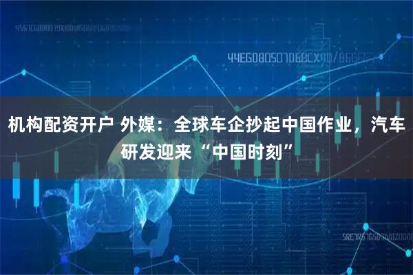 机构配资开户 外媒：全球车企抄起中国作业，汽车研发迎来 “中国时刻”