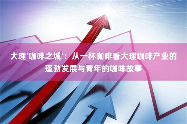 大理‘咖啡之城’：从一杯咖啡看大理咖啡产业的蓬勃发展与青年的咖啡故事