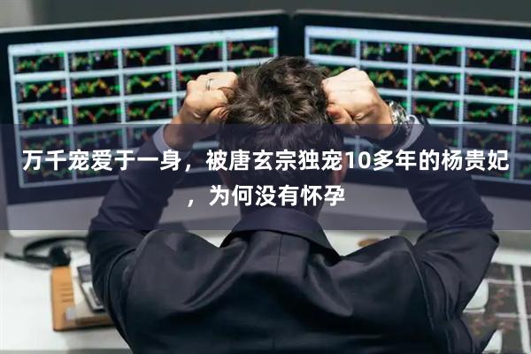 万千宠爱于一身，被唐玄宗独宠10多年的杨贵妃，为何没有怀孕