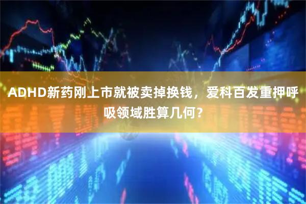 ADHD新药刚上市就被卖掉换钱，爱科百发重押呼吸领域胜算几何？
