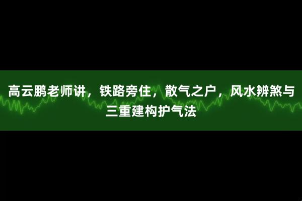 高云鹏老师讲，铁路旁住，散气之户，风水辨煞与三重建构护气法