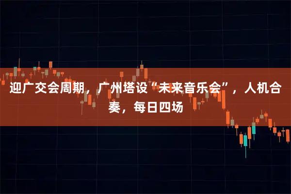 迎广交会周期，广州塔设“未来音乐会”，人机合奏，每日四场