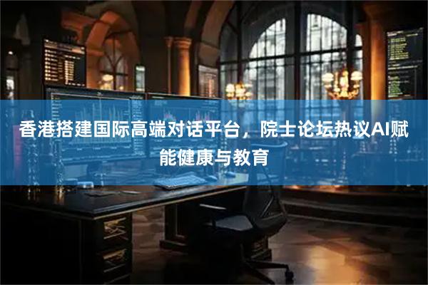 香港搭建国际高端对话平台，院士论坛热议AI赋能健康与教育