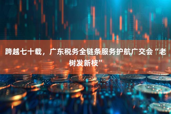 跨越七十载，广东税务全链条服务护航广交会“老树发新枝”