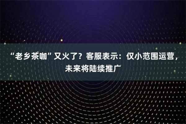 “老乡茶咖”又火了？客服表示：仅小范围运营，未来将陆续推广