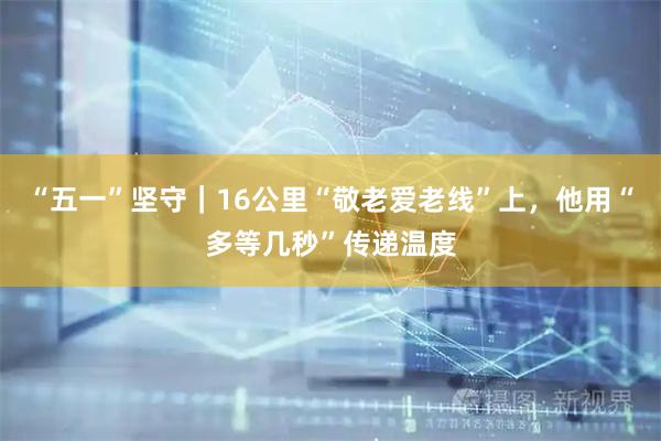 “五一”坚守｜16公里“敬老爱老线”上，他用“多等几秒”传递温度