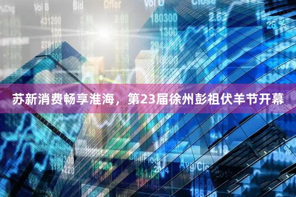 苏新消费畅享淮海，第23届徐州彭祖伏羊节开幕