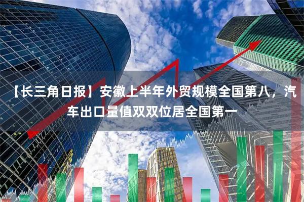 【长三角日报】安徽上半年外贸规模全国第八，汽车出口量值双双位居全国第一