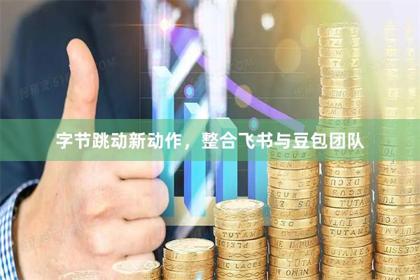 字节跳动新动作，整合飞书与豆包团队