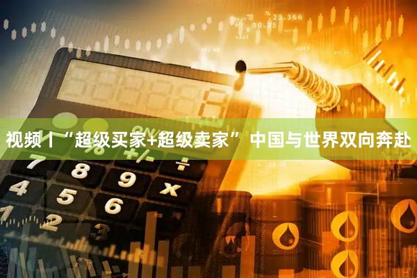 视频丨“超级买家+超级卖家” 中国与世界双向奔赴