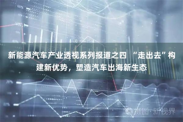 新能源汽车产业透视系列报道之四  “走出去”构建新优势，塑造汽车出海新生态